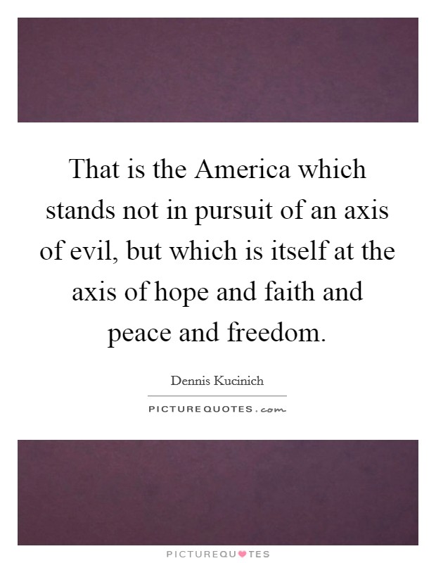 That is the America which stands not in pursuit of an axis of evil, but which is itself at the axis of hope and faith and peace and freedom. Picture Quote #1