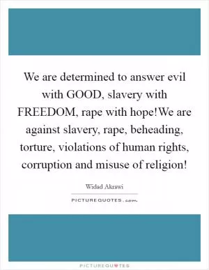 We are determined to answer evil with GOOD, slavery with FREEDOM, rape with hope!We are against slavery, rape, beheading, torture, violations of human rights, corruption and misuse of religion! Picture Quote #1