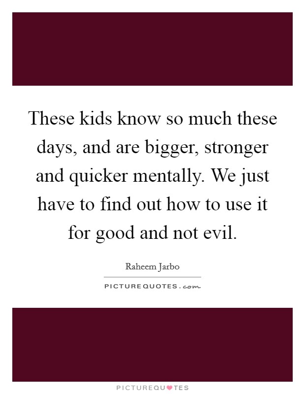 These kids know so much these days, and are bigger, stronger and quicker mentally. We just have to find out how to use it for good and not evil. Picture Quote #1