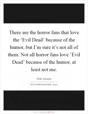 There are the horror fans that love the ‘Evil Dead’ because of the humor, but I’m sure it’s not all of them. Not all horror fans love ‘Evil Dead’ because of the humor, at least not me Picture Quote #1