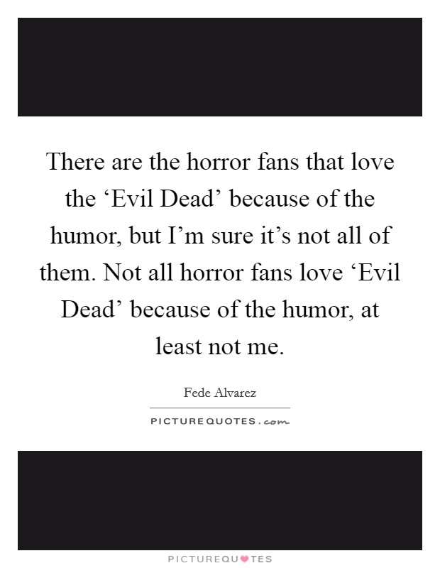 There are the horror fans that love the ‘Evil Dead' because of the humor, but I'm sure it's not all of them. Not all horror fans love ‘Evil Dead' because of the humor, at least not me. Picture Quote #1