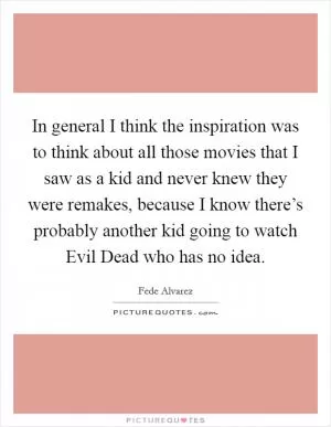 In general I think the inspiration was to think about all those movies that I saw as a kid and never knew they were remakes, because I know there’s probably another kid going to watch Evil Dead who has no idea Picture Quote #1