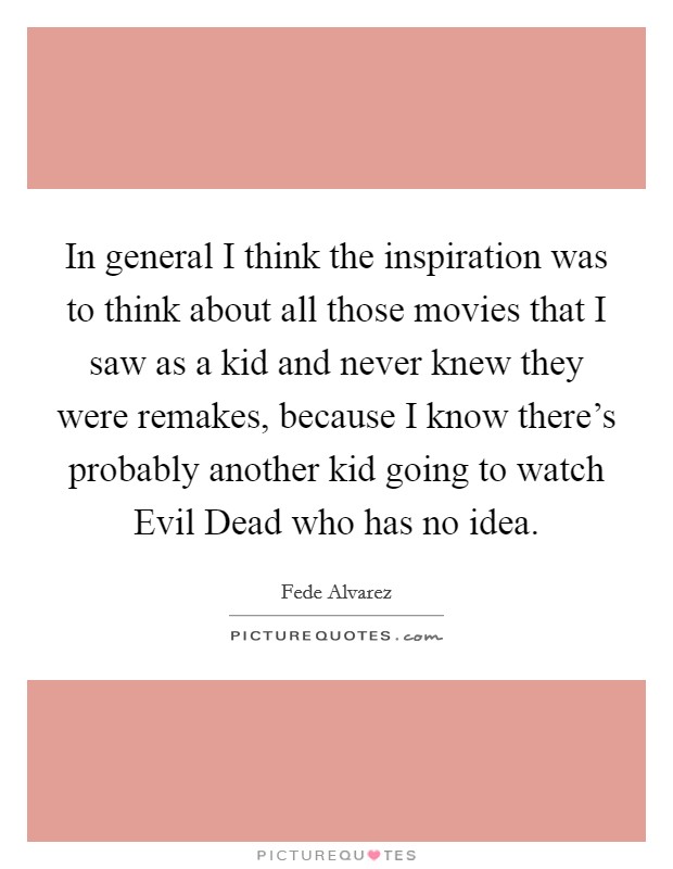 In general I think the inspiration was to think about all those movies that I saw as a kid and never knew they were remakes, because I know there's probably another kid going to watch Evil Dead who has no idea. Picture Quote #1