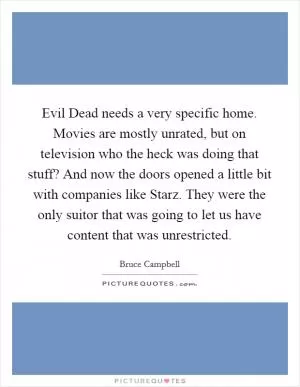 Evil Dead needs a very specific home. Movies are mostly unrated, but on television who the heck was doing that stuff? And now the doors opened a little bit with companies like Starz. They were the only suitor that was going to let us have content that was unrestricted Picture Quote #1