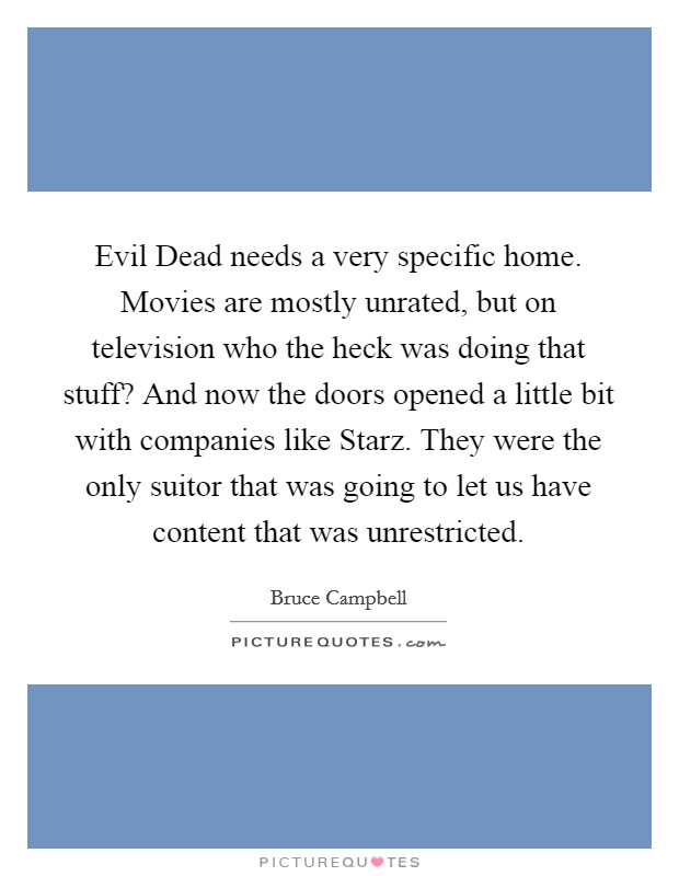 Evil Dead needs a very specific home. Movies are mostly unrated, but on television who the heck was doing that stuff? And now the doors opened a little bit with companies like Starz. They were the only suitor that was going to let us have content that was unrestricted. Picture Quote #1