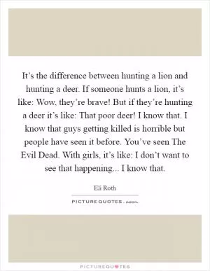 It’s the difference between hunting a lion and hunting a deer. If someone hunts a lion, it’s like: Wow, they’re brave! But if they’re hunting a deer it’s like: That poor deer! I know that. I know that guys getting killed is horrible but people have seen it before. You’ve seen The Evil Dead. With girls, it’s like: I don’t want to see that happening... I know that Picture Quote #1