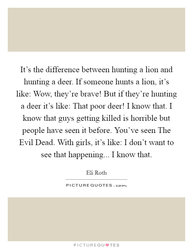It's the difference between hunting a lion and hunting a deer. If someone hunts a lion, it's like: Wow, they're brave! But if they're hunting a deer it's like: That poor deer! I know that. I know that guys getting killed is horrible but people have seen it before. You've seen The Evil Dead. With girls, it's like: I don't want to see that happening... I know that. Picture Quote #1