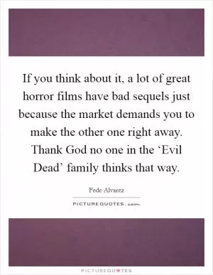 If you think about it, a lot of great horror films have bad sequels just because the market demands you to make the other one right away. Thank God no one in the ‘Evil Dead’ family thinks that way Picture Quote #1