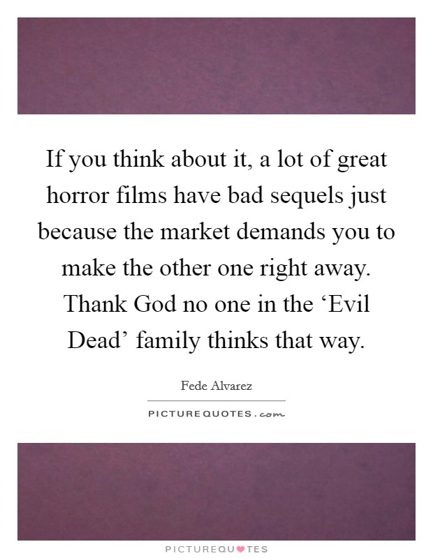 If you think about it, a lot of great horror films have bad sequels just because the market demands you to make the other one right away. Thank God no one in the ‘Evil Dead' family thinks that way. Picture Quote #1