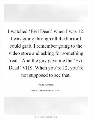 I watched ‘Evil Dead’ when I was 12. I was going through all the horror I could grab. I remember going to the video store and asking for something ‘real.’ And the guy gave me the ‘Evil Dead’ VHS. When you’re 12, you’re not supposed to see that Picture Quote #1