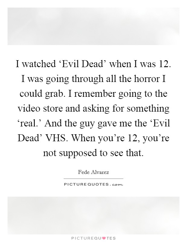 I watched ‘Evil Dead' when I was 12. I was going through all the horror I could grab. I remember going to the video store and asking for something ‘real.' And the guy gave me the ‘Evil Dead' VHS. When you're 12, you're not supposed to see that. Picture Quote #1