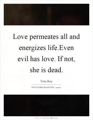 Love permeates all and energizes life.Even evil has love. If not, she is dead Picture Quote #1