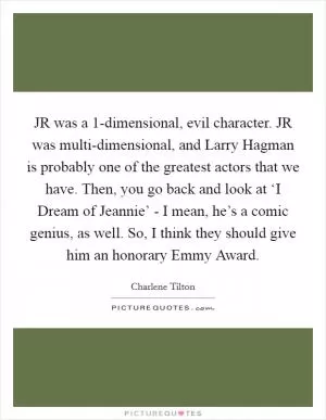 JR was a 1-dimensional, evil character. JR was multi-dimensional, and Larry Hagman is probably one of the greatest actors that we have. Then, you go back and look at ‘I Dream of Jeannie’ - I mean, he’s a comic genius, as well. So, I think they should give him an honorary Emmy Award Picture Quote #1