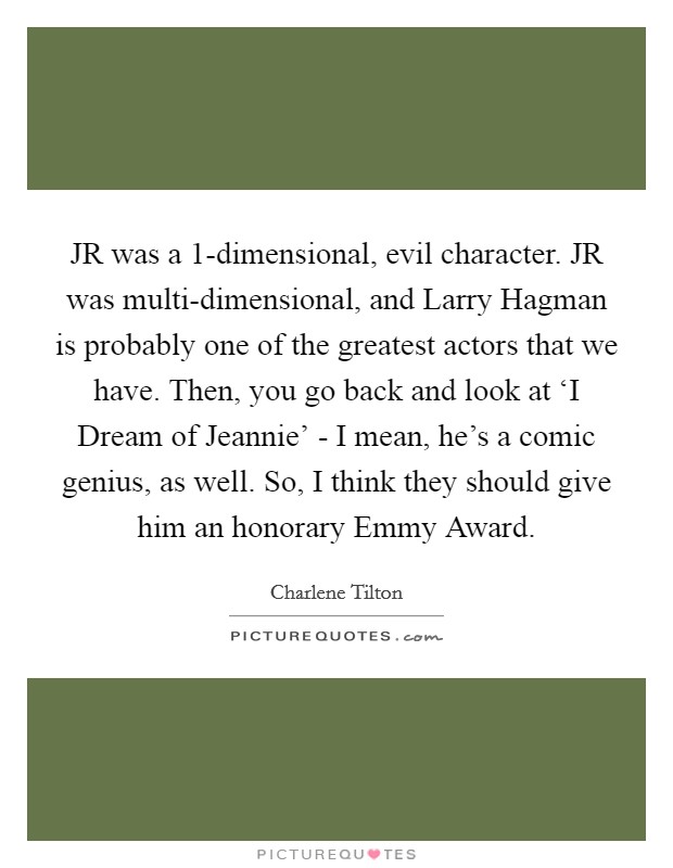 JR was a 1-dimensional, evil character. JR was multi-dimensional, and Larry Hagman is probably one of the greatest actors that we have. Then, you go back and look at ‘I Dream of Jeannie' - I mean, he's a comic genius, as well. So, I think they should give him an honorary Emmy Award. Picture Quote #1