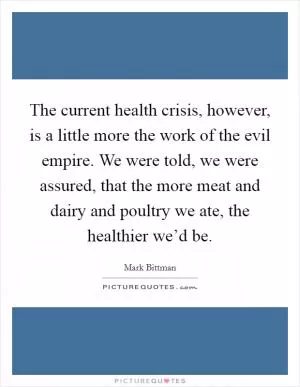 The current health crisis, however, is a little more the work of the evil empire. We were told, we were assured, that the more meat and dairy and poultry we ate, the healthier we’d be Picture Quote #1