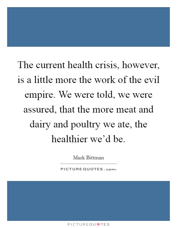 The current health crisis, however, is a little more the work of the evil empire. We were told, we were assured, that the more meat and dairy and poultry we ate, the healthier we'd be. Picture Quote #1