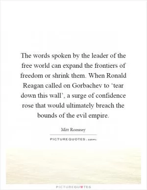 The words spoken by the leader of the free world can expand the frontiers of freedom or shrink them. When Ronald Reagan called on Gorbachev to ‘tear down this wall’, a surge of confidence rose that would ultimately breach the bounds of the evil empire Picture Quote #1