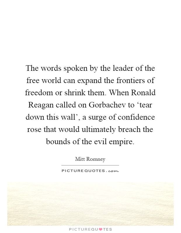 The words spoken by the leader of the free world can expand the frontiers of freedom or shrink them. When Ronald Reagan called on Gorbachev to ‘tear down this wall', a surge of confidence rose that would ultimately breach the bounds of the evil empire. Picture Quote #1