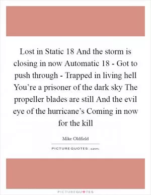 Lost in Static 18 And the storm is closing in now Automatic 18 - Got to push through - Trapped in living hell You’re a prisoner of the dark sky The propeller blades are still And the evil eye of the hurricane’s Coming in now for the kill Picture Quote #1