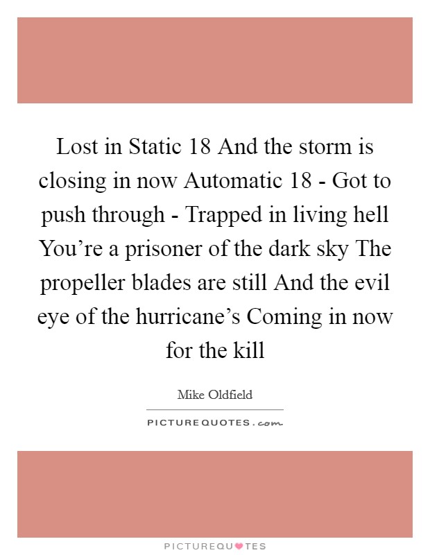 Lost in Static 18 And the storm is closing in now Automatic 18 - Got to push through - Trapped in living hell You're a prisoner of the dark sky The propeller blades are still And the evil eye of the hurricane's Coming in now for the kill Picture Quote #1