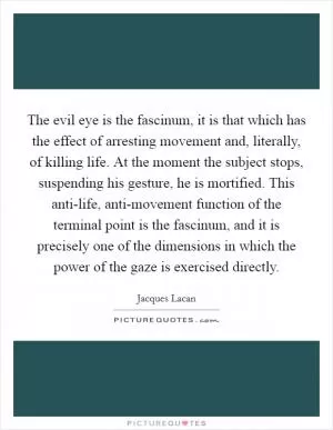 The evil eye is the fascinum, it is that which has the effect of arresting movement and, literally, of killing life. At the moment the subject stops, suspending his gesture, he is mortified. This anti-life, anti-movement function of the terminal point is the fascinum, and it is precisely one of the dimensions in which the power of the gaze is exercised directly Picture Quote #1