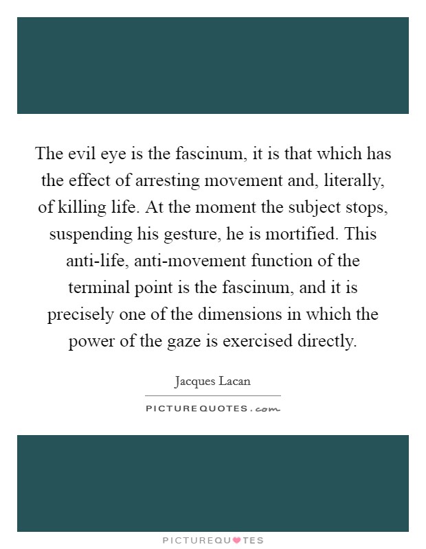 The evil eye is the fascinum, it is that which has the effect of arresting movement and, literally, of killing life. At the moment the subject stops, suspending his gesture, he is mortified. This anti-life, anti-movement function of the terminal point is the fascinum, and it is precisely one of the dimensions in which the power of the gaze is exercised directly. Picture Quote #1