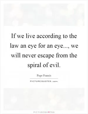If we live according to the law an eye for an eye..., we will never escape from the spiral of evil Picture Quote #1