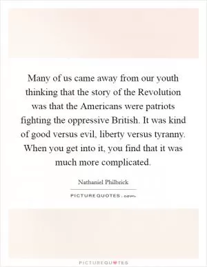 Many of us came away from our youth thinking that the story of the Revolution was that the Americans were patriots fighting the oppressive British. It was kind of good versus evil, liberty versus tyranny. When you get into it, you find that it was much more complicated Picture Quote #1
