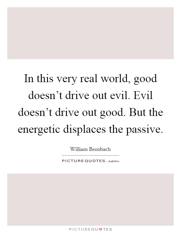 In this very real world, good doesn't drive out evil. Evil doesn't drive out good. But the energetic displaces the passive. Picture Quote #1