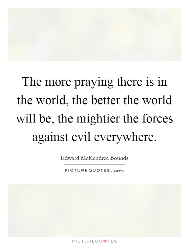 The more praying there is in the world, the better the world will be, the mightier the forces against evil everywhere. Picture Quote #1