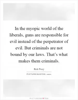 In the myopic world of the liberals, guns are responsible for evil instead of the perpetrator of evil. But criminals are not bound by our laws. That’s what makes them criminals Picture Quote #1