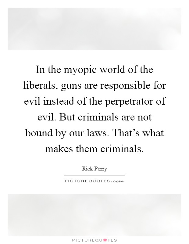 In the myopic world of the liberals, guns are responsible for evil instead of the perpetrator of evil. But criminals are not bound by our laws. That's what makes them criminals. Picture Quote #1