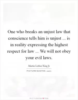 One who breaks an unjust law that conscience tells him is unjust ... is in reality expressing the highest respect for law ... We will not obey your evil laws Picture Quote #1