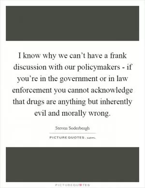 I know why we can’t have a frank discussion with our policymakers - if you’re in the government or in law enforcement you cannot acknowledge that drugs are anything but inherently evil and morally wrong Picture Quote #1