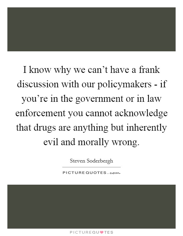 I know why we can't have a frank discussion with our policymakers - if you're in the government or in law enforcement you cannot acknowledge that drugs are anything but inherently evil and morally wrong. Picture Quote #1