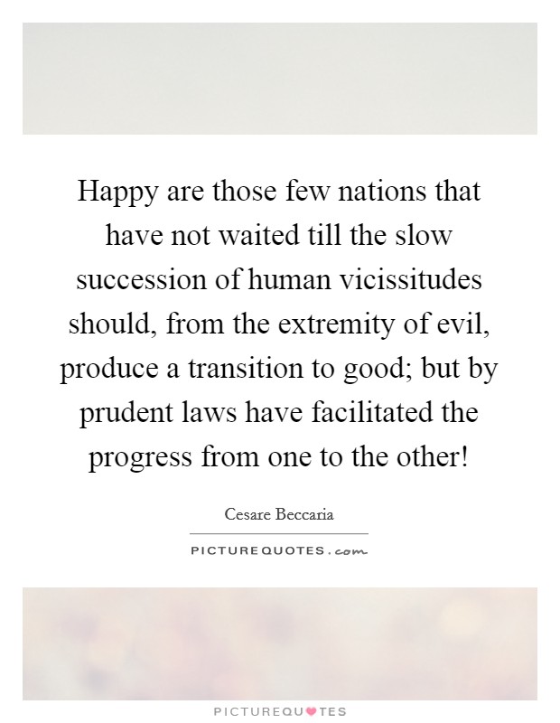 Happy are those few nations that have not waited till the slow succession of human vicissitudes should, from the extremity of evil, produce a transition to good; but by prudent laws have facilitated the progress from one to the other! Picture Quote #1
