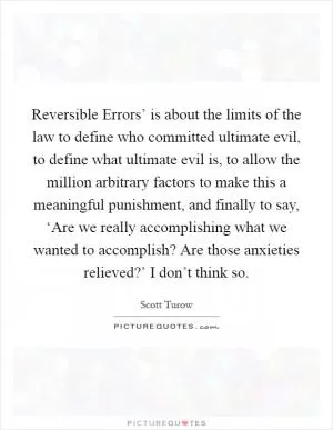 Reversible Errors’ is about the limits of the law to define who committed ultimate evil, to define what ultimate evil is, to allow the million arbitrary factors to make this a meaningful punishment, and finally to say, ‘Are we really accomplishing what we wanted to accomplish? Are those anxieties relieved?’ I don’t think so Picture Quote #1