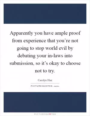Apparently you have ample proof from experience that you’re not going to stop world evil by debating your in-laws into submission, so it’s okay to choose not to try Picture Quote #1