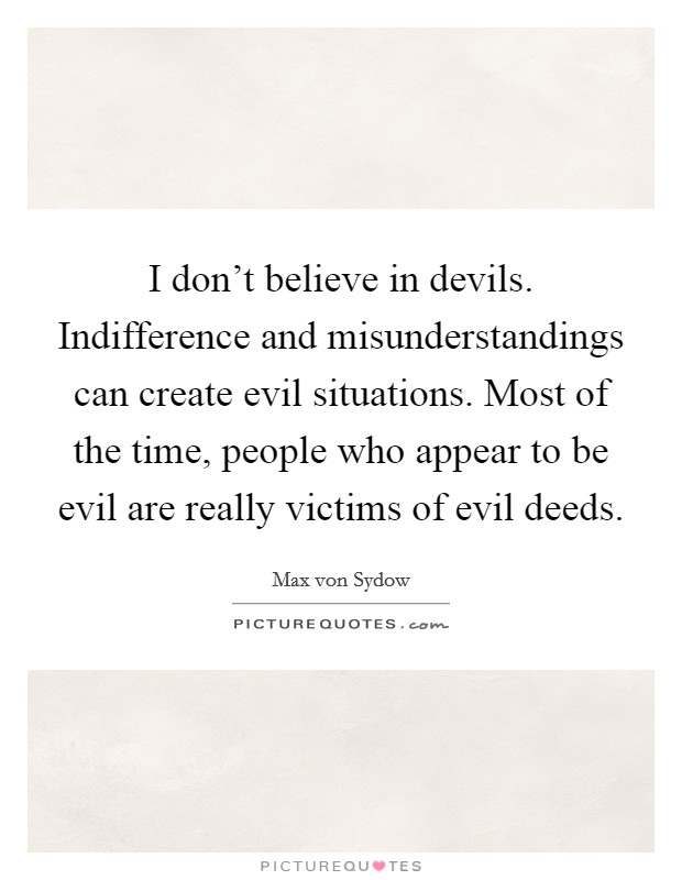 I don't believe in devils. Indifference and misunderstandings can create evil situations. Most of the time, people who appear to be evil are really victims of evil deeds. Picture Quote #1