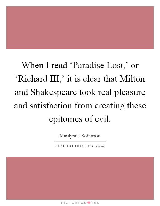When I read ‘Paradise Lost,' or ‘Richard III,' it is clear that Milton and Shakespeare took real pleasure and satisfaction from creating these epitomes of evil. Picture Quote #1