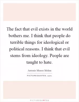 The fact that evil exists in the world bothers me. I think that people do terrible things for ideological or political reasons. I think that evil stems from ideology. People are taught to hate Picture Quote #1