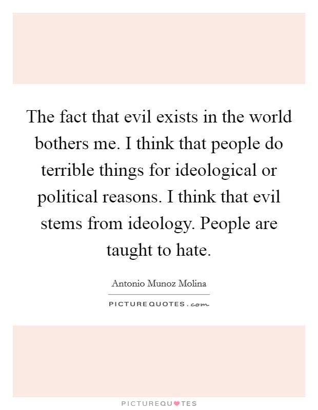 The fact that evil exists in the world bothers me. I think that people do terrible things for ideological or political reasons. I think that evil stems from ideology. People are taught to hate. Picture Quote #1