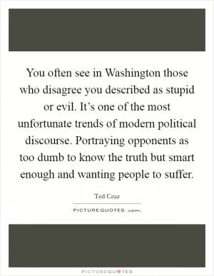 You often see in Washington those who disagree you described as stupid or evil. It’s one of the most unfortunate trends of modern political discourse. Portraying opponents as too dumb to know the truth but smart enough and wanting people to suffer Picture Quote #1