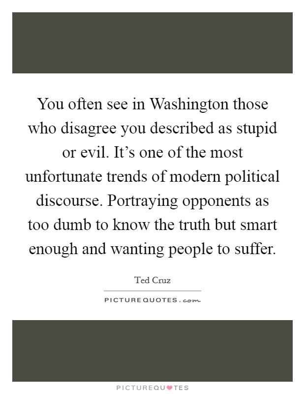 You often see in Washington those who disagree you described as stupid or evil. It's one of the most unfortunate trends of modern political discourse. Portraying opponents as too dumb to know the truth but smart enough and wanting people to suffer. Picture Quote #1