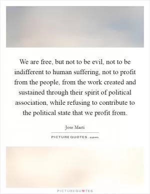 We are free, but not to be evil, not to be indifferent to human suffering, not to profit from the people, from the work created and sustained through their spirit of political association, while refusing to contribute to the political state that we profit from Picture Quote #1