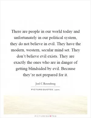 There are people in our world today and unfortunately in our political system, they do not believe in evil. They have the modern, western, secular mind set. They don’t believe evil exists. They are exactly the ones who are in danger of getting blindsided by evil. Because they’re not prepared for it Picture Quote #1