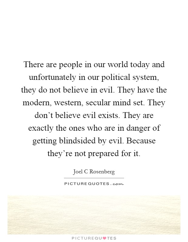 There are people in our world today and unfortunately in our political system, they do not believe in evil. They have the modern, western, secular mind set. They don't believe evil exists. They are exactly the ones who are in danger of getting blindsided by evil. Because they're not prepared for it. Picture Quote #1