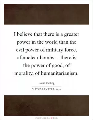 I believe that there is a greater power in the world than the evil power of military force, of nuclear bombs -- there is the power of good, of morality, of humanitarianism Picture Quote #1