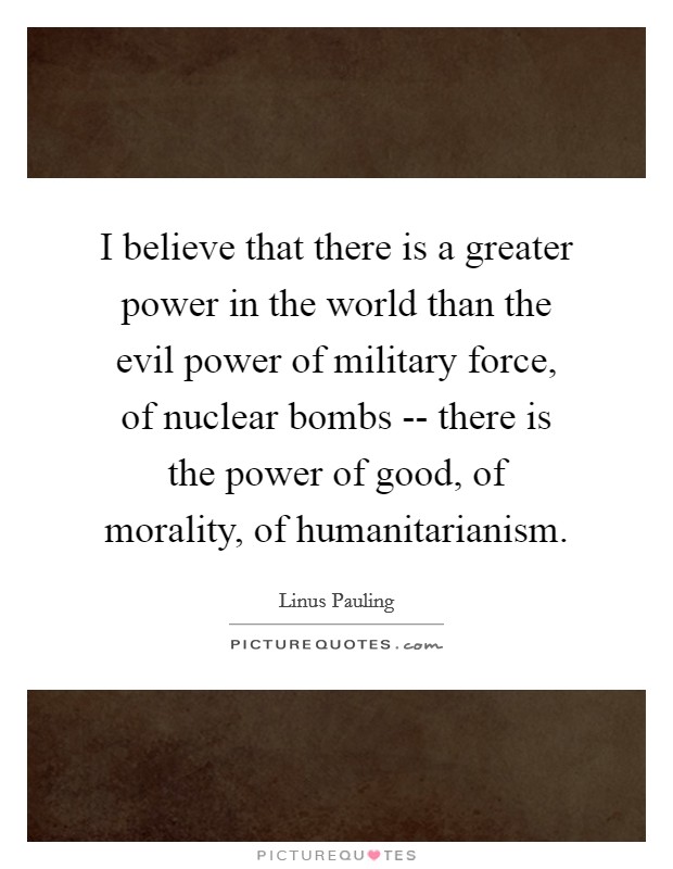 I believe that there is a greater power in the world than the evil power of military force, of nuclear bombs -- there is the power of good, of morality, of humanitarianism. Picture Quote #1