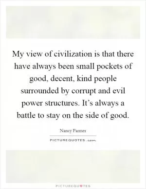 My view of civilization is that there have always been small pockets of good, decent, kind people surrounded by corrupt and evil power structures. It’s always a battle to stay on the side of good Picture Quote #1